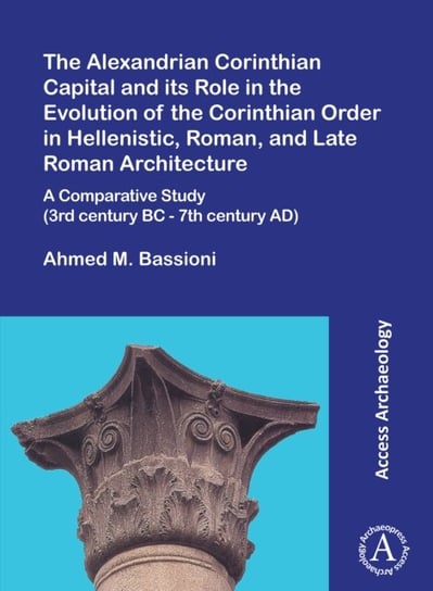 The Alexandrian Corinthian Capital and its Role in the Evolution of the Corinthian Order in Hellenistic, Roman, and Late Roman Architecture: A Comparative Study (3rd century BC - 7th century AD) Ahmed M. Bassioni