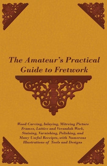 The Amateur's Practical Guide to Fretwork, Wood Carving, Inlaying, Mitreing Picture Frames, Lattice and Verandah Work, Staining, Varnishing, Polishing, and Many Useful Receipts, with Numerous Illustrations of Tools and Designs Anon