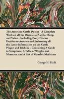 The American Cattle Doctor - A Complete Work on all the Diseases of Cattle, Sheep, and Swine - Including Every Disease Peculiar to America and Embracing all the Latest Information on the Cattle Plague and Trichina - Containing A Guide to Symptoms, A Table Dadd George H.