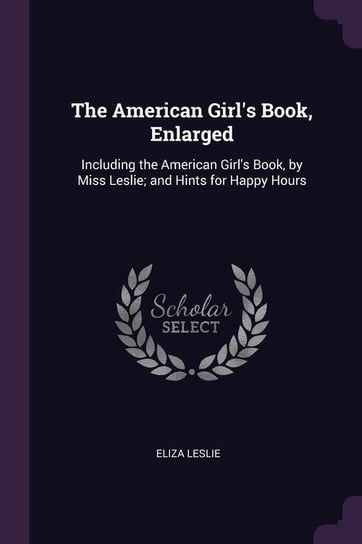 The American Girl's Book, Enlarged: Including the American Girl's Book, by Miss Leslie; And Hints for Happy Hours Eliza Leslie