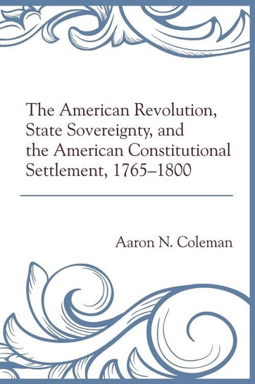 The American Revolution, State Sovereignty, and the American Constitutional Settlement, 1765-1800 Coleman Aaron N.