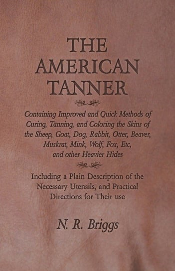 The American Tanner - Containing Improved and Quick Methods of Curing, Tanning, and Coloring the Skins of the Sheep, Goat, Dog, Rabbit, Otter, Beaver, Muskrat, Mink, Wolf, Fox, Etc, and other Heavier Hides Briggs N. R.