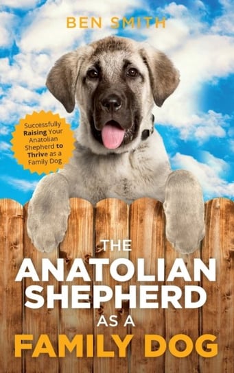The Anatolian Shepherd as a Family Dog. Successfully Raising Your Anatolian Shepherd to Thrive as a Smith Ben