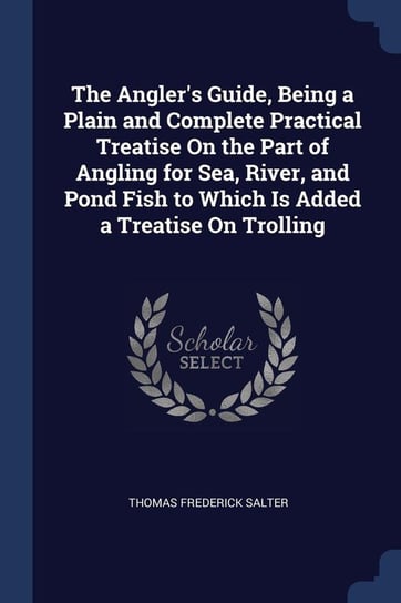 The Angler's Guide, Being a Plain and Complete Practical Treatise On the Part of Angling for Sea, River, and Pond Fish to Which Is Added a Treatise On Trolling Salter Thomas Frederick