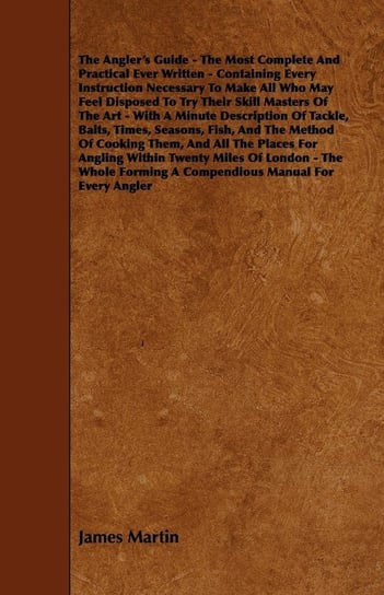 The Angler's Guide - The Most Complete And Practical Ever Written - Containing Every Instruction Necessary To Make All Who May Feel Disposed To Try Their Skill Masters Of The Art - With A Minute Description Of Tackle, Baits, Times, Seasons, Fish, And The Martin James