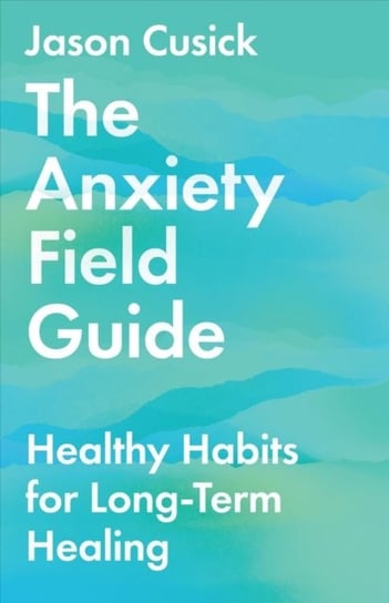 The Anxiety Field Guide: Healthy Habits for Long-Term Healing Jason Cusick