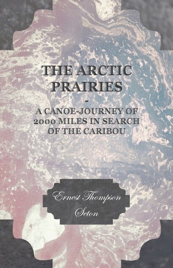 The Arctic Prairies - A Canoe-Journey of 2000 Miles in Search of the Caribou Seton Ernest Thompson