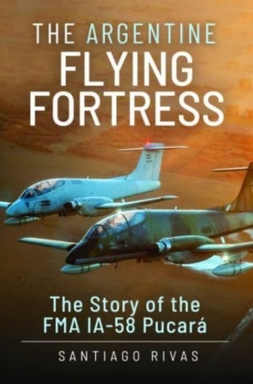 The Argentine Flying Fortress: The Story of the FMA IA-58 Pucar Santiago Rivas