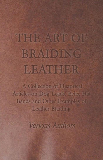 The Art of Braiding Leather - A Collection of Historical Articles on Dog Leads, Belts, Hat Bands and Other Examples of Leather Braiding Various
