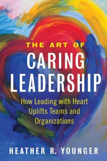 The Art of Caring Leadership: How Leading with Heart Uplifts Teams and Organizations Heather Younger