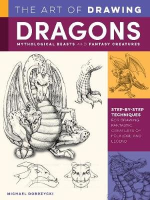 The Art of Drawing Dragons, Mythological Beasts, and Fantasy Creatures: Step-by-step techniques for drawing fantastic creatures of folklore and legend Michael Dobrzycki