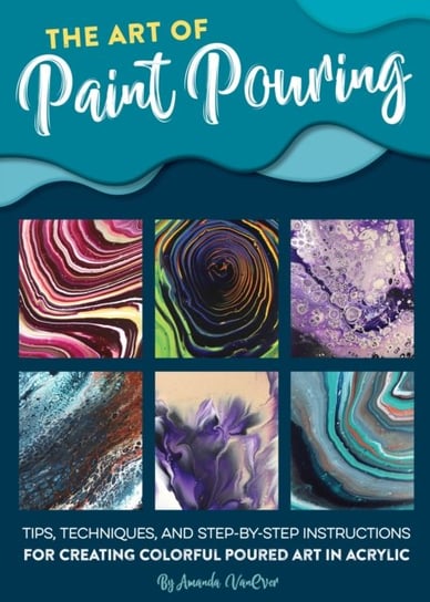 The Art of Paint Pouring: Tips, Techniques, and Step-By-Step Instructions for Creating Colorful Poured Art in Acrylic Vanever Amanda