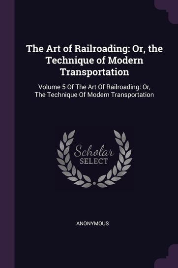 The Art of Railroading: Or, the Technique of Modern Transportation: Volume 5 of the Art of Railroading: Or, the Technique of Modern Transporta Anonymous