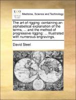 The art of rigging: containing an alphabetical explanation of the terms, ... and the method of progressive rigging: ... Illustrated with numerous engravings. Steel David