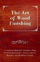 The Art of Wood Finishing - A Condensed Manual for Furniture, Piano and Hardwood Finishers, Painters, Interior Decorators and All Allied Craftsmen Anon