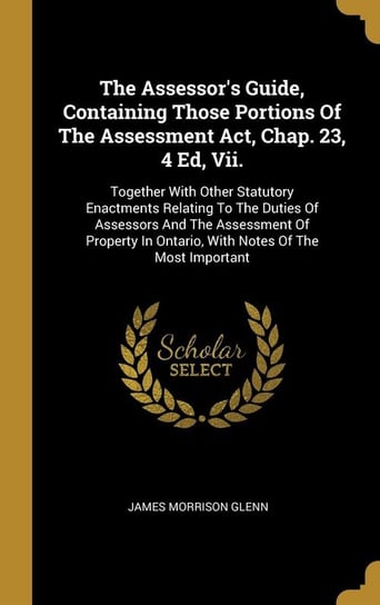 The Assessor's Guide, Containing Those Portions Of The Assessment Act, Chap. 23, 4 Ed, Vii. Glenn James Morrison