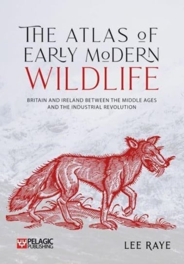 The Atlas of Early Modern Wildlife: Britain and Ireland between the Middle Ages and the Industrial Revolution Pelagic Publishing