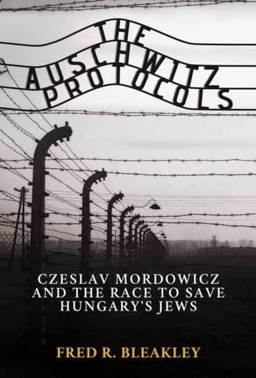 The Auschwitz Protocols: Ceslav Mordowicz and the Race to Save Hungarys Jews Fred R. Bleakley