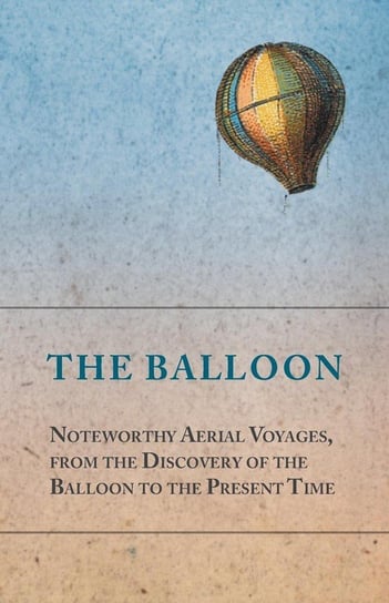 The Balloon - Noteworthy Aerial Voyages, from the Discovery of the Balloon to the Present Time - With a Narrative of the Aeronautic Experiences of Mr. Samuel A. King, and a Full Description of His Great Captive Balloons and Their Apparatus Anon