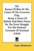 The Banner of Blue or the Career of the Covenant Flag: Being a Series of Ballads and Other Poems on the Great Struggle for the National Covenant of Sc Macpherson Angus
