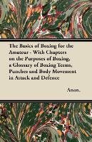 The Basics of Boxing for the Amateur - With Chapters on the Purposes of Boxing, a Glossary of Boxing Terms, Punches and Body Movement in Attack and de Anon