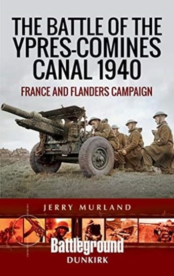 The Battle of the Ypres-Comines Canal 1940: France and Flanders Campaign Jerry Murland