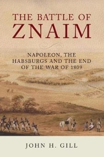 The Battle of Znaim: Napoleon, The Habsburgs and the end of the 1809 War John H. Gill