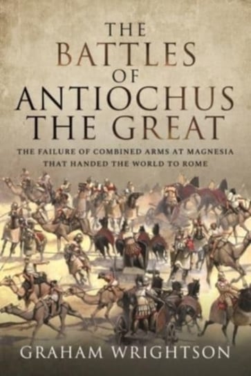 The Battles of Antiochus the Great. The failure of combined arms at Magnesia that handed the world t Graham Wrightson
