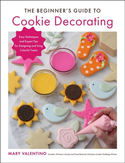 The Beginner's Guide to Cookie Decorating: Easy Techniques and Expert Tips for Designing and Icing Colorful Treats Mary Valentino