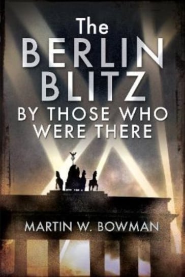 The Berlin Blitz By Those Who Were There MARTIN W BOWMAN