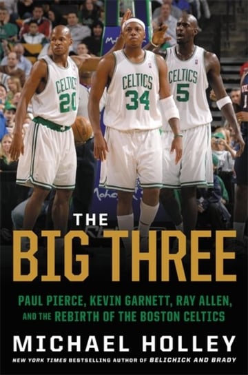 The Big Three: Paul Pierce, Kevin Garnett, Ray Allen, and the Rebirth of the Boston Celtics Holley Michael