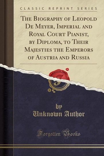 The Biography of Leopold De Meyer, Imperial and Royal Court Pianist, by Diploma, to Their Majesties the Emperors of Austria and Russia (Classic Reprint) Author Unknown