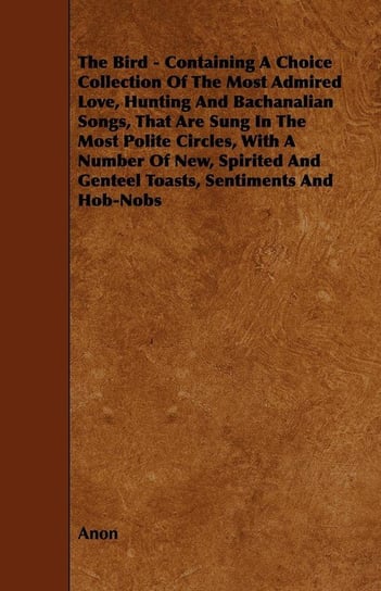 The Bird - Containing A Choice Collection Of The Most Admired Love, Hunting And Bachanalian Songs, That Are Sung In The Most Polite Circles, With A Number Of New, Spirited And Genteel Toasts, Sentiments And Hob-Nobs Anon