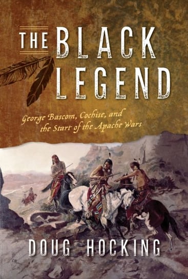 The Black Legend: George Bascom, Cochise, and the Start of the Apache Wars Doug Hocking