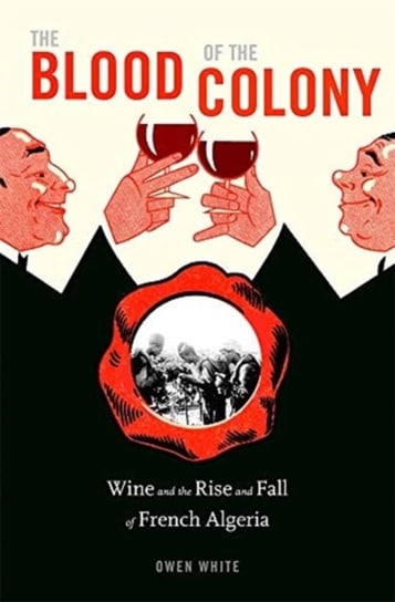 The Blood of the Colony. Wine and the Rise and Fall of French Algeria Owen White