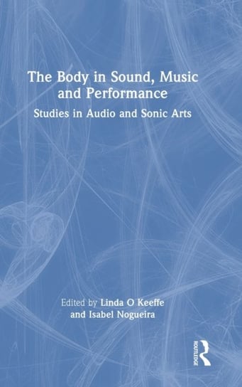 The Body in Sound, Music and Performance: Studies in Audio and Sonic Arts Keeffe O Linda
