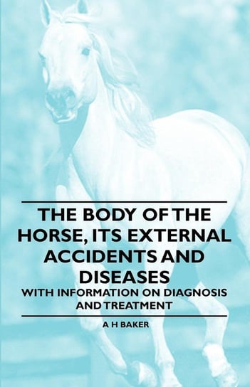 The Body of the Horse, Its External Accidents and Diseases - With Information on Diagnosis and Treatment Baker A. H.