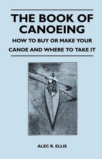 The Book of Canoeing - How to Buy or Make Your Canoe and Where to Take it Ellis Alec R.