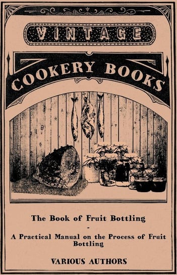 The Book of Fruit Bottling - A Practical Manual on the Process of Fruit Bottling - Jams, Jellies and Marmalade Making with Preface Urging Upon County Councils the Importance of Fostering These Industries in Rural Districts. Introduction by Rev. W. Wilkes, Various