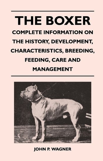 The Boxer - Complete Information On The History, Development, Characteristics, Breeding, Feeding, Care And Management Wagner John P.