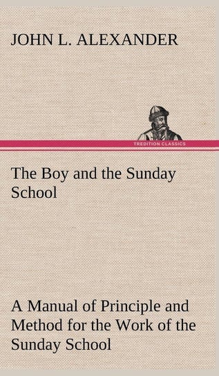 The Boy and the Sunday School A Manual of Principle and Method for the Work of the Sunday School with Teen Age Boys Alexander John L.