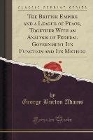 The British Empire and a League of Peace, Together With an Analysis of Federal Government Its Function and Its Method (Classic Reprint) Adams George Burton