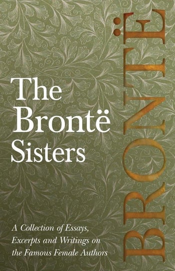 The Brontë Sisters; A Collection of Essays, Excerpts and Writings on the Famous Female Authors - By G. K . Chesterton, Virginia Woolfe, Mrs Gaskell, Mrs Oliphant and Others Opracowanie zbiorowe