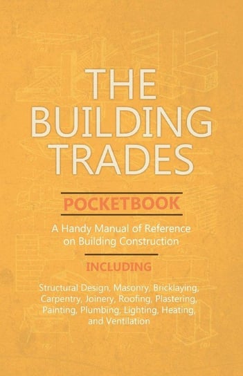 The Building Trades Pocketbook - A Handy Manual of Reference on Building Construction  - Including Structural Design, Masonry, Bricklaying, Carpentry, Joinery, Roofing, Plastering, Painting, Plumbing, Lighting, Heating, and Ventilation Anon.