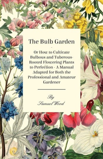 The Bulb Garden - Or How to Cultivate Bulbous and Tuberous-Rooted Flowering Plants to Perfection - A Manual Adapted for Both the Professional and Amat Wood Samuel