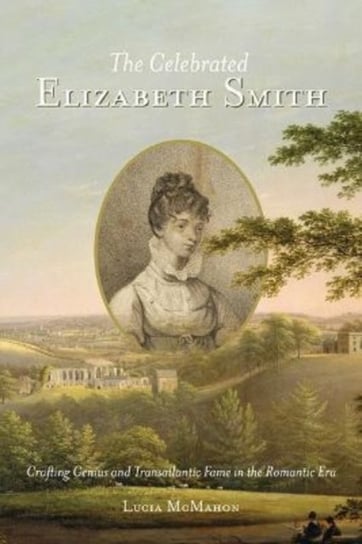The Celebrated Elizabeth Smith: Crafting Genius and Transatlantic Fame in the Romantic Era Lucia McMahon