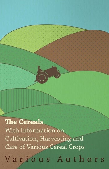 The Cereals - With Information on Cultivation, Harvesting and Care of Various Cereal Crops Various