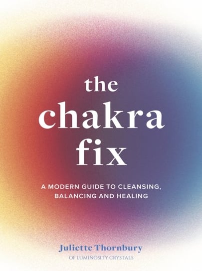 The Chakra Fix: A Modern Guide to Cleansing, Balancing and Healing Juliette Thornbury