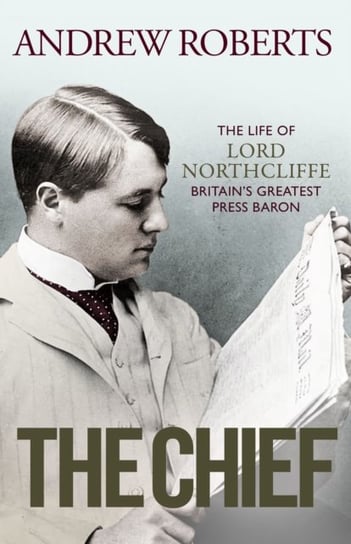 The Chief: The Life of Lord Northcliffe Britain's Greatest Press Baron Andrew Roberts