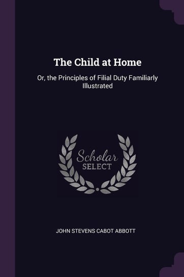 The Child at Home: Or, the Principles of Filial Duty Familiarly Illustrated John Stevens Cabot Abbott